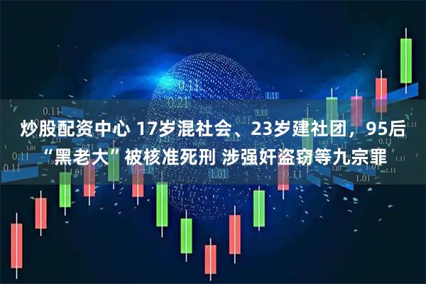 炒股配资中心 17岁混社会、23岁建社团，95后“黑老大”被核准死刑 涉强奸盗窃等九宗罪
