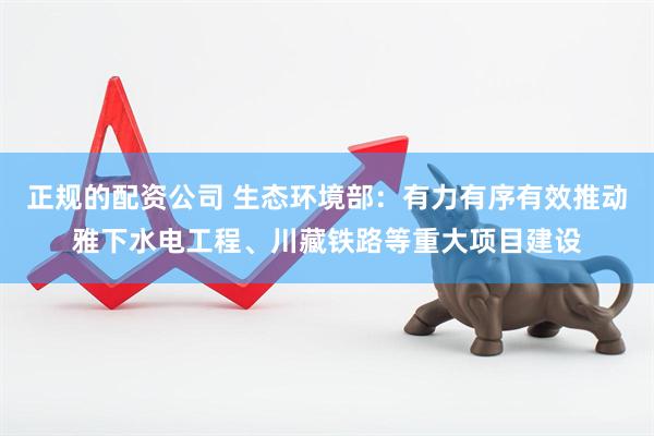 正规的配资公司 生态环境部：有力有序有效推动雅下水电工程、川藏铁路等重大项目建设
