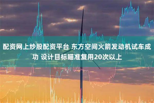 配资网上炒股配资平台 东方空间火箭发动机试车成功 设计目标瞄准复用20次以上