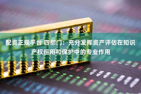 配资正规平台 四部门：充分发挥资产评估在知识产权运用和保护中的专业作用