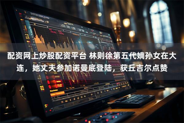 配资网上炒股配资平台 林则徐第五代嫡孙女在大连，她丈夫参加诺曼底登陆，获丘吉尔点赞