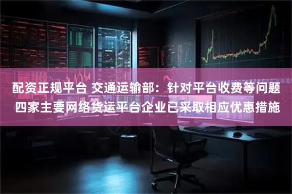 配资正规平台 交通运输部：针对平台收费等问题 四家主要网络货运平台企业已采取相应优惠措施